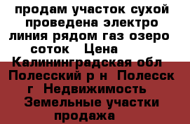 продам участок сухой проведена электро линия рядом газ озеро  8соток › Цена ­ 105 - Калининградская обл., Полесский р-н, Полесск г. Недвижимость » Земельные участки продажа   